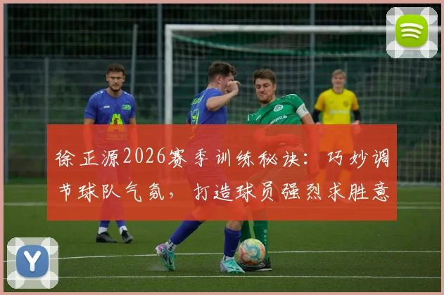 徐正源2026赛季训练秘诀:巧妙调节球队气氛,打造球员强烈求胜意志的带队哲学