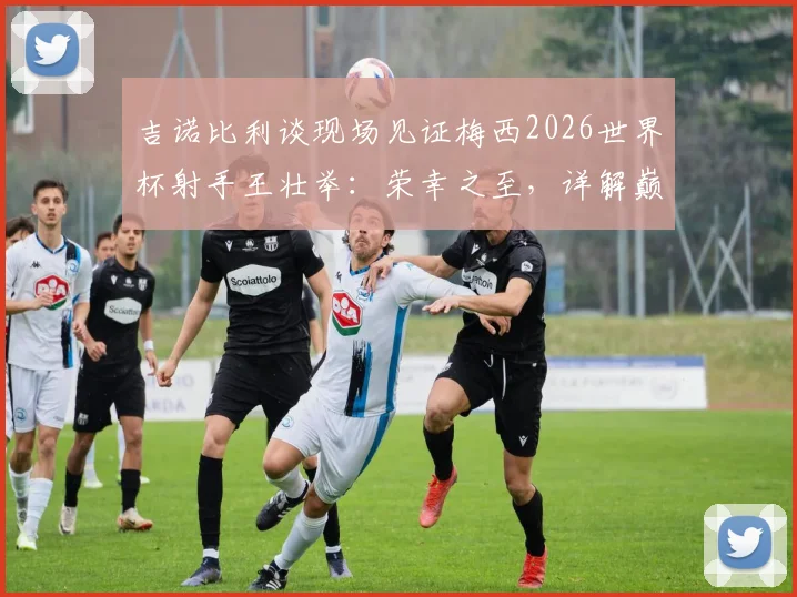 吉诺比利谈现场见证梅西2026世界杯射手王壮举：荣幸之至，详解巅峰对决观后感