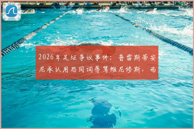 2026年足坛争议事件：普雷斯蒂安尼承认用恐同词辱骂维尼修斯，而非猴子辱骂，事件深度梳理与后续影响