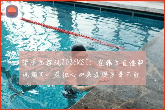 管泽元解说2026MSI：在韩国直播解说期间，最担心回来发现罗哥已经回家，粉丝热议比赛进程