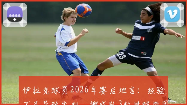 伊拉克球员2026年赛后坦言:经验不足导致失利,挪威队3粒进球皆因我方个人失误