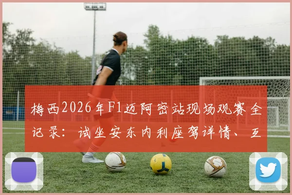 梅西2026年F1迈阿密站现场观赛全记录:试坐安东内利座驾详情、互动瞬间与高清图集