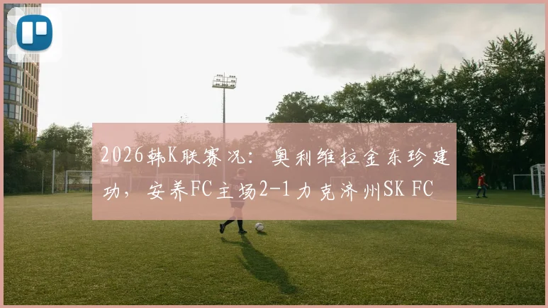 2026韩K联赛况：奥利维拉金东珍建功，安养FC主场2-1力克济州SK FC，赛后关键点解析