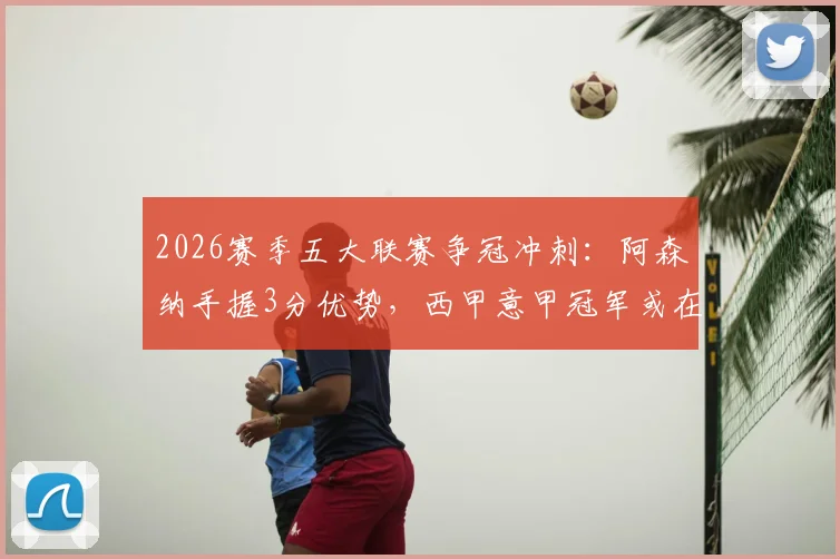 2026赛季五大联赛争冠冲刺：阿森纳手握3分优势，西甲意甲冠军或在下轮诞生