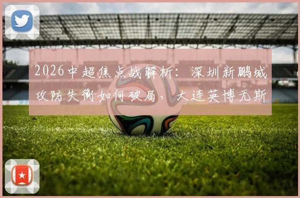 2026中超焦点战解析：深圳新鹏城攻防失衡如何破局，大连英博无斯坦丘中场战术调整预测