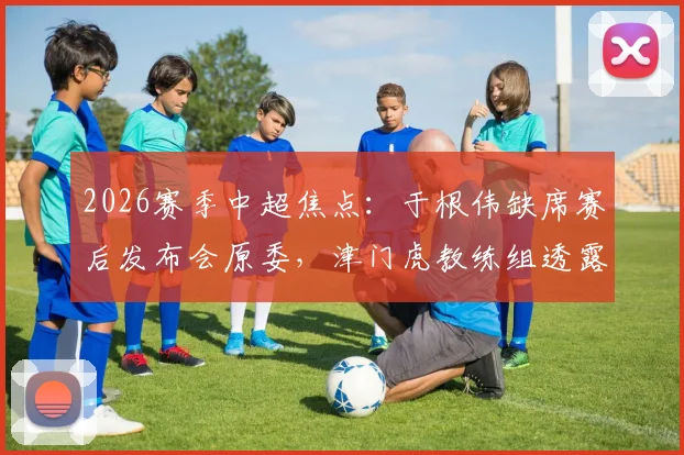 2026赛季中超焦点:于根伟缺席赛后发布会原委,津门虎教练组透露比赛尾声发生的“怪事”详情