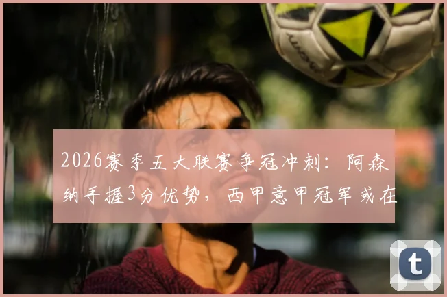 2026赛季五大联赛争冠冲刺：阿森纳手握3分优势，西甲意甲冠军或在下轮诞生