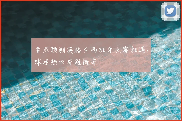 鲁尼预测英格兰西班牙决赛相遇，球迷热议夺冠概率