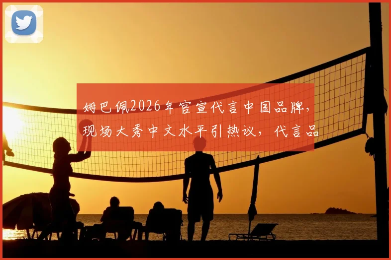 姆巴佩2026年官宣代言中国品牌，现场大秀中文水平引热议，代言品牌与中文内容全解析